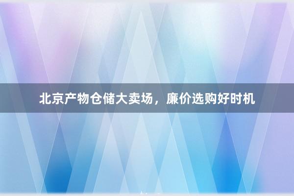 北京产物仓储大卖场，廉价选购好时机