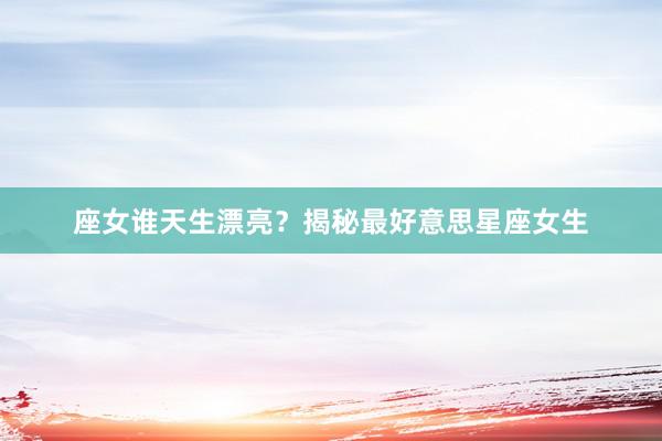 座女谁天生漂亮？揭秘最好意思星座女生