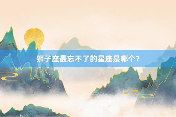狮子座最忘不了的星座是哪个？