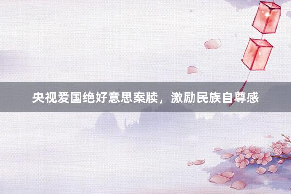 央视爱国绝好意思案牍，激励民族自尊感